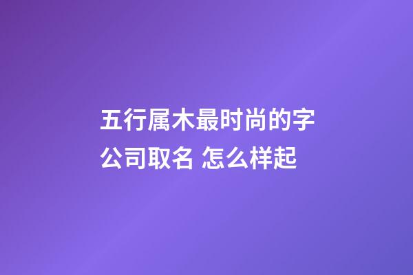 五行属木最时尚的字公司取名 怎么样起-第1张-公司起名-玄机派